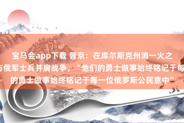 宝马会app下载 普京：在库尔斯克州消一火之时，朝方伸出提拔，与俄军士兵并肩战争，“他们的勇士做事始终铭记于每一位俄罗斯公民意中”