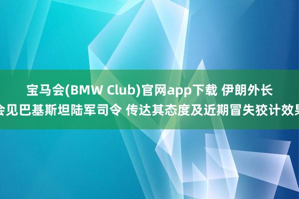 宝马会(BMW Club)官网app下载 伊朗外长会见巴基斯坦陆军司令 传达其态度及近期冒失狡计效果