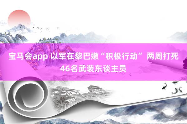 宝马会app 以军在黎巴嫩“积极行动” 两周打死46名武装东谈主员