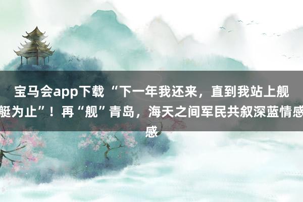 宝马会app下载 “下一年我还来，直到我站上舰艇为止”！再“舰”青岛，海天之间军民共叙深蓝情感