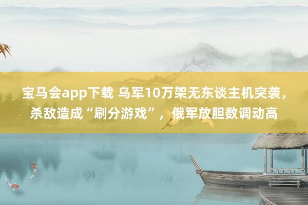 宝马会app下载 乌军10万架无东谈主机突袭，杀敌造成“刷分游戏”，俄军放胆数调动高