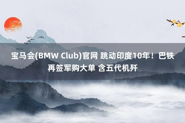 宝马会(BMW Club)官网 跳动印度10年！巴铁再签军购大单 含五代机歼