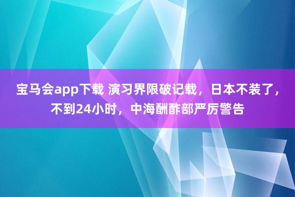 宝马会app下载 演习界限破记载，日本不装了，不到24小时，中海酬酢部严厉警告