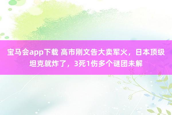 宝马会app下载 高市刚文告大卖军火，日本顶级坦克就炸了，3死1伤多个谜团未解