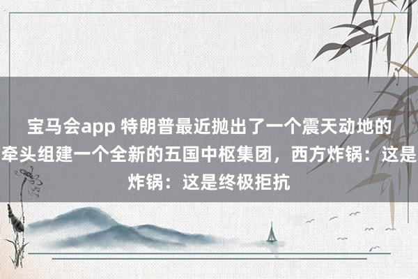 宝马会app 特朗普最近抛出了一个震天动地的策划：要牵头组建一个全新的五国中枢集团，西方炸锅：这是终极拒抗