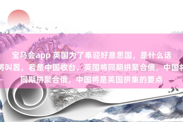 宝马会app 英国为了奉迎好意思国，是什么话王人敢说。英前上将叫嚣，若是中国收台，英国将同期拼聚合俄，中国将是英国拼集的要点