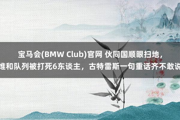 宝马会(BMW Club)官网 伙同国顺眼扫地，维和队列被打死6东谈主，古特雷斯一句重话齐不敢说