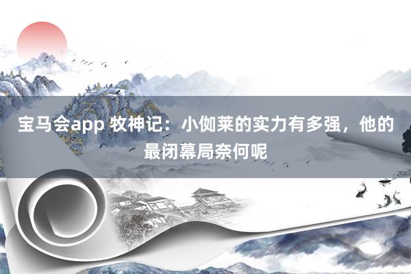 宝马会app 牧神记：小侞莱的实力有多强，他的最闭幕局奈何呢