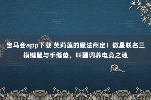 宝马会app下载 芙莉莲的魔法商定！微星联名三模键鼠与手缝垫，叫醒调养电竞之魂