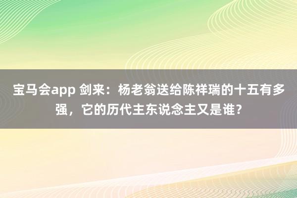 宝马会app 剑来：杨老翁送给陈祥瑞的十五有多强，它的历代主东说念主又是谁？