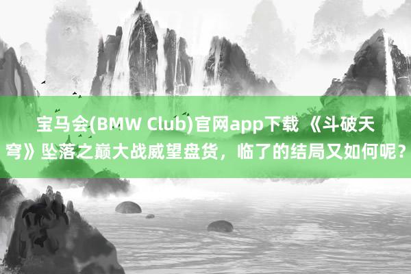 宝马会(BMW Club)官网app下载 《斗破天穹》坠落之巅大战威望盘货，临了的结局又如何呢？