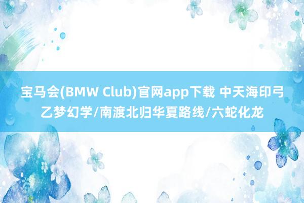 宝马会(BMW Club)官网app下载 中天海印弓乙梦幻学/南渡北归华夏路线/六蛇化龙