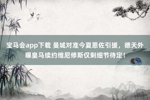 宝马会app下载 曼城对准今夏恩佐引援，德天外曝皇马续约维尼修斯仅剩细节待定！