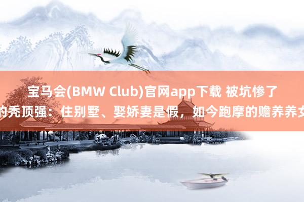宝马会(BMW Club)官网app下载 被坑惨了的秃顶强：住别墅、娶娇妻是假，如今跑摩的赡养养女