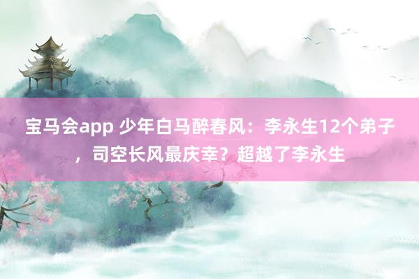 宝马会app 少年白马醉春风：李永生12个弟子，司空长风最庆幸？超越了李永生