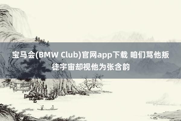 宝马会(BMW Club)官网app下载 咱们骂他叛徒宇宙却视他为张含韵