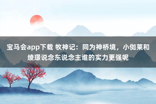宝马会app下载 牧神记：同为神桥境，小侞莱和绫璟说念东说念主谁的实力更强呢