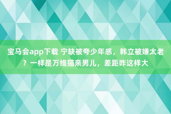 宝马会app下载 宁缺被夸少年感，韩立被嫌太老？一样是万维猫亲男儿，差距咋这样大