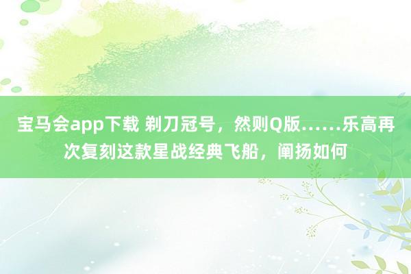 宝马会app下载 剃刀冠号，然则Q版……乐高再次复刻这款星战经典飞船，阐扬如何