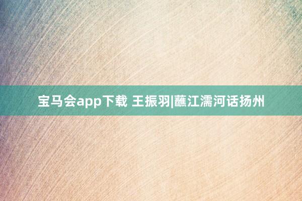 宝马会app下载 王振羽|蘸江濡河话扬州