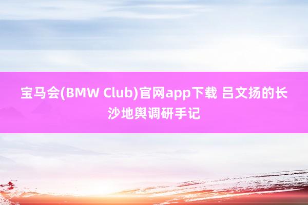 宝马会(BMW Club)官网app下载 吕文扬的长沙地舆调研手记