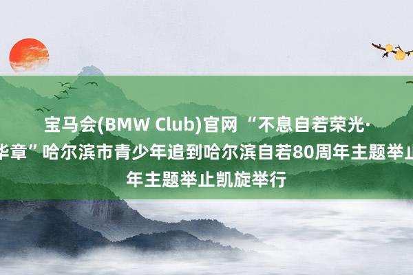 宝马会(BMW Club)官网 “不息自若荣光·芳华再谱华章”哈尔滨市青少年追到哈尔滨自若80周年主题举止凯旋举行
