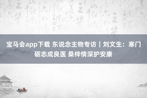 宝马会app下载 东说念主物专访｜刘文生：寒门砺志成良医 桑梓情深护安康