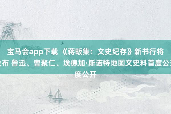 宝马会app下载 《蒋畈集：文史纪存》新书行将发布 鲁迅、曹聚仁、埃德加·斯诺特地图文史料首度公开