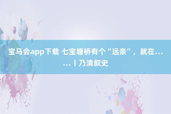 宝马会app下载 七宝塘桥有个“远亲”，就在……丨乃清叙史