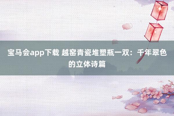 宝马会app下载 越窑青瓷堆塑瓶一双：千年翠色的立体诗篇