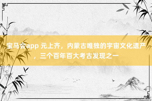 宝马会app 元上齐，内蒙古唯独的宇宙文化遗产，三个百年百大考古发现之一