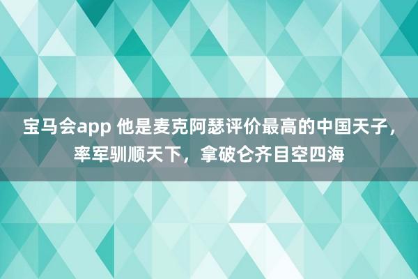 宝马会app 他是麦克阿瑟评价最高的中国天子，率军驯顺天下，拿破仑齐目空四海