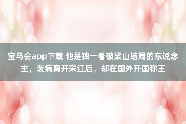 宝马会app下载 他是独一看破梁山结局的东说念主，装病离开宋江后，却在国外开国称王