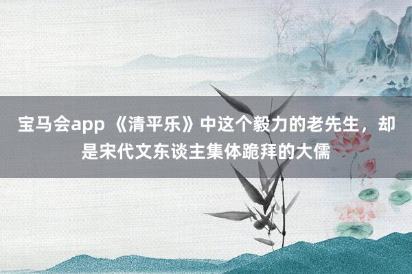 宝马会app 《清平乐》中这个毅力的老先生，却是宋代文东谈主集体跪拜的大儒
