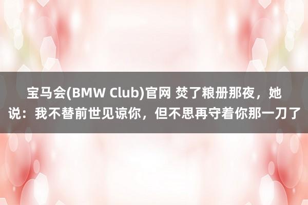 宝马会(BMW Club)官网 焚了粮册那夜，她说：我不替前世见谅你，但不思再守着你那一刀了