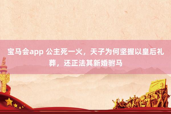 宝马会app 公主死一火，天子为何坚握以皇后礼葬，还正法其新婚驸马