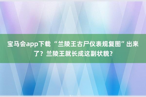 宝马会app下载 “兰陵王古尸仪表规复图”出来了？兰陵王就长成这副状貌？