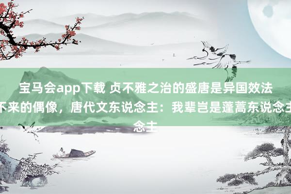 宝马会app下载 贞不雅之治的盛唐是异国效法不来的偶像，唐代文东说念主：我辈岂是蓬蒿东说念主