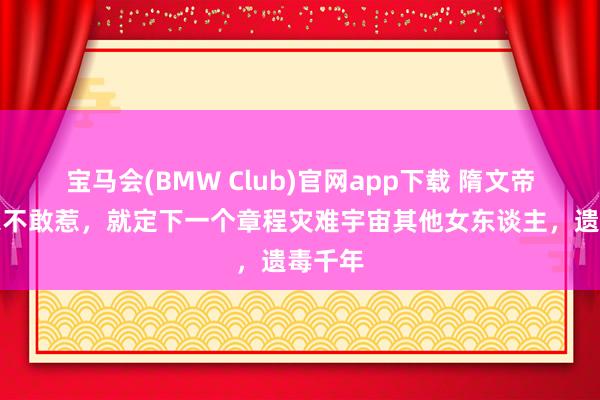 宝马会(BMW Club)官网app下载 隋文帝怕浑家不敢惹，就定下一个章程灾难宇宙其他女东谈主，遗毒千年