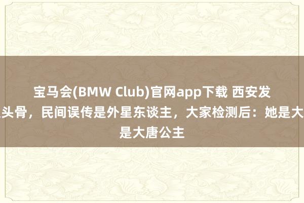 宝马会(BMW Club)官网app下载 西安发现无理头骨，民间误传是外星东谈主，大家检测后：她是大唐公主