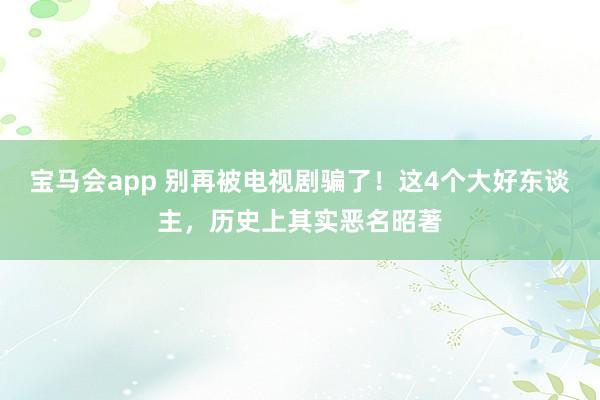 宝马会app 别再被电视剧骗了！这4个大好东谈主，历史上其实恶名昭著