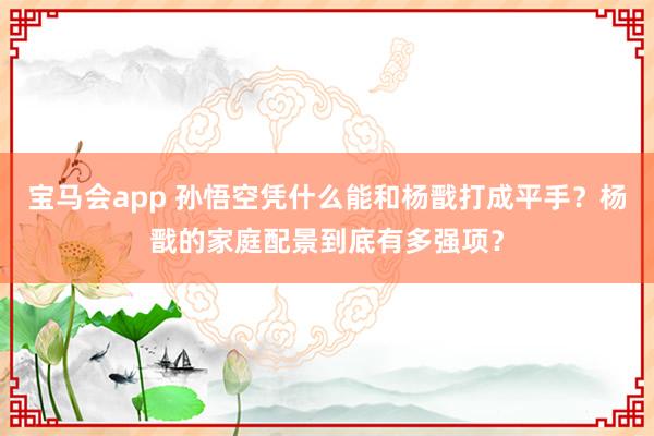 宝马会app 孙悟空凭什么能和杨戬打成平手？杨戬的家庭配景到底有多强项？