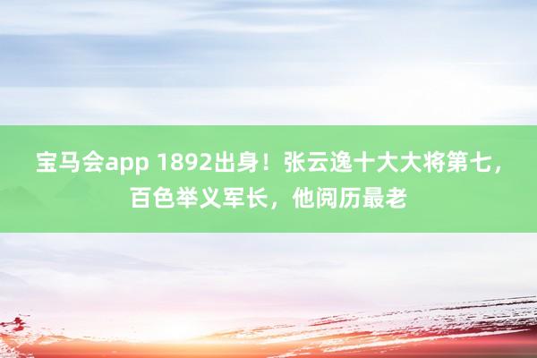 宝马会app 1892出身！张云逸十大大将第七，百色举义军长，他阅历最老
