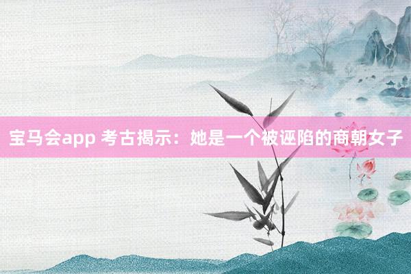 宝马会app 考古揭示：她是一个被诬陷的商朝女子
