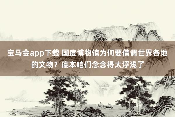 宝马会app下载 国度博物馆为何要借调世界各地的文物？底本咱们念念得太浮浅了