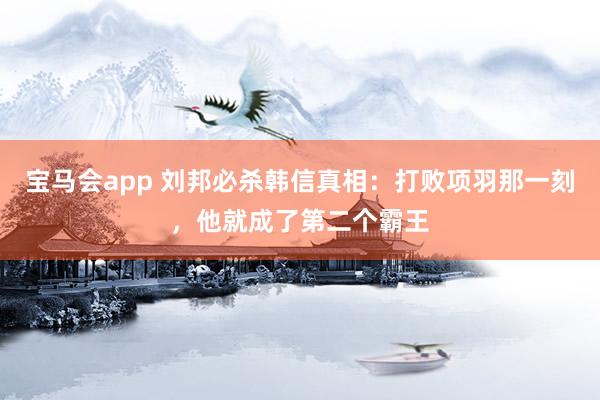 宝马会app 刘邦必杀韩信真相：打败项羽那一刻，他就成了第二个霸王