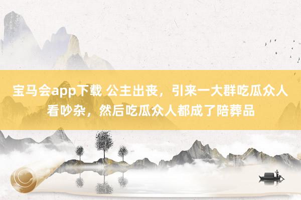 宝马会app下载 公主出丧，引来一大群吃瓜众人看吵杂，然后吃瓜众人都成了陪葬品