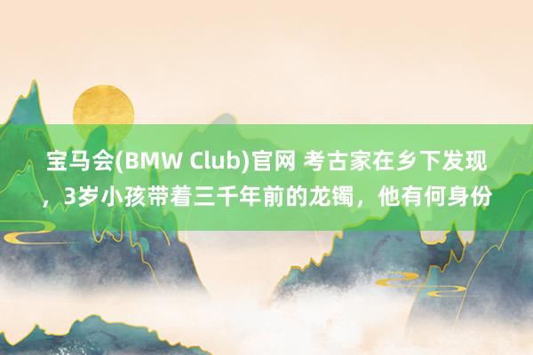 宝马会(BMW Club)官网 考古家在乡下发现，3岁小孩带着三千年前的龙镯，他有何身份