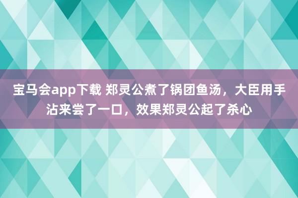 宝马会app下载 郑灵公煮了锅团鱼汤，大臣用手沾来尝了一口，效果郑灵公起了杀心