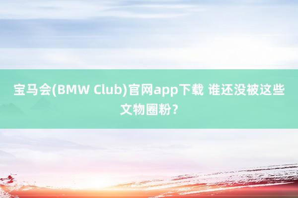 宝马会(BMW Club)官网app下载 谁还没被这些文物圈粉？